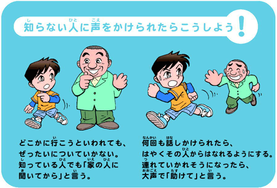 知らない人に声をかけられたらこうしよう！        どこかに待こうといわれても、ぜったいについていかない。知っている人でも「家の人に聞いてから」と言う。何回も話しかけられたら、 はやくその人からはなれるようにする。 連れていかれそうになったら、大声で「助けて」と言う。