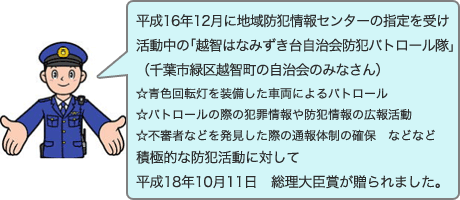 平成16年12月に地域防犯情報センターの指定を受け活動中の「越智はなみずき台自治会防犯パトロール隊」（千葉市緑区越智町の自治会のみなさん）。青色回転灯を装備した車両によるパトロール、パトロールの際の犯罪情報や防犯情報の広報活動、不審者などを発見した際の通報体制の確保、などなど積極的な防犯活動に対して、平成18年10月11日総理大臣賞が贈られました。