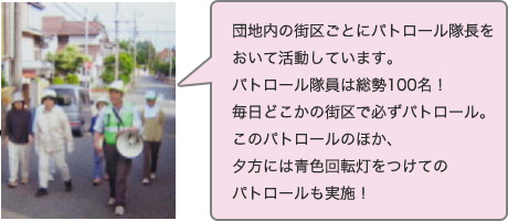 団地内の街区ごとにパトロール隊長をおいて活動しています。パトロール隊員は総勢100名！毎日どこかの街区で必ずパトロール。このパトロールのほか、夕方には青色回転灯をつけてのパトロールも実施！